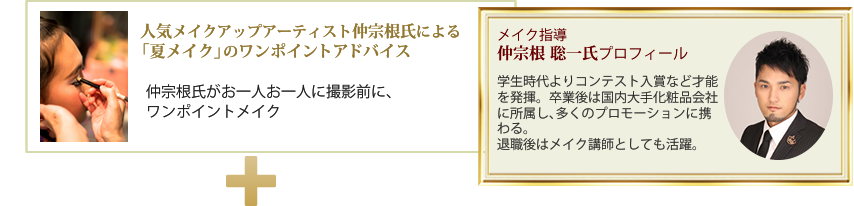 人気メイクアップアーティスト仲宗根氏による「夏メイク」のワンポイントアドバイス仲宗根氏がお一人お一人に撮影前に、ワンポイントメイク・メイク指導:仲宗根 聡一氏プロフィール・学生時代よりコンテスト入賞など才能を発揮。卒業後は国内大手化粧品会社に所属し、多くのプロモーションに携わる。退職後はメイク講師としても活躍。